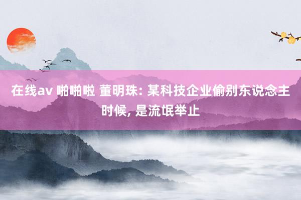 在线av 啪啪啦 董明珠: 某科技企业偷别东说念主时候， 是流氓举止