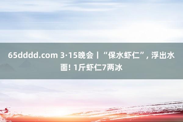 65dddd.com 3·15晚会丨“保水虾仁”, 浮出水面! 1斤虾仁7两冰