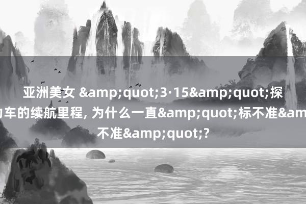亚洲美女 &quot;3·15&quot;探员: 新动力车的续航里程， 为什么一直&quot;标不准&quot;?