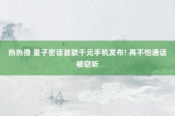 热热撸 量子密话首款千元手机发布! 再不怕通话被窃听