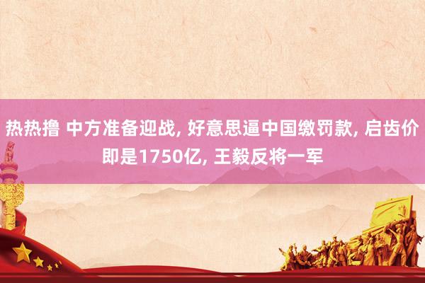 热热撸 中方准备迎战， 好意思逼中国缴罚款， 启齿价即是1750亿， 王毅反将一军