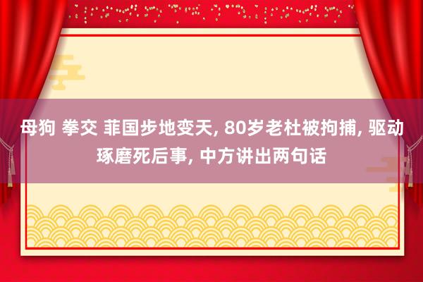 母狗 拳交 菲国步地变天， 80岁老杜被拘捕， 驱动琢磨死后事， 中方讲出两句话