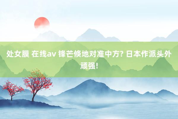 处女膜 在线av 锋芒倏地对准中方? 日本作派头外顽强!