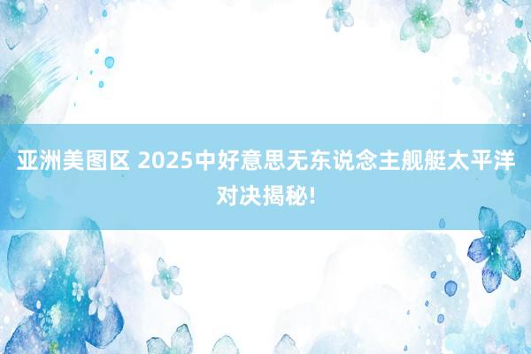 亚洲美图区 2025中好意思无东说念主舰艇太平洋对决揭秘!