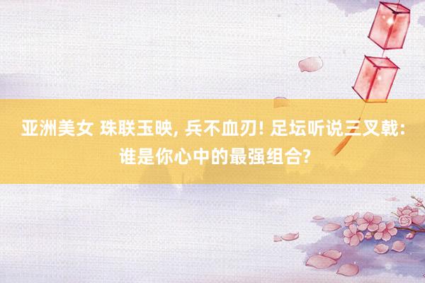 亚洲美女 珠联玉映， 兵不血刃! 足坛听说三叉戟: 谁是你心中的最强组合?