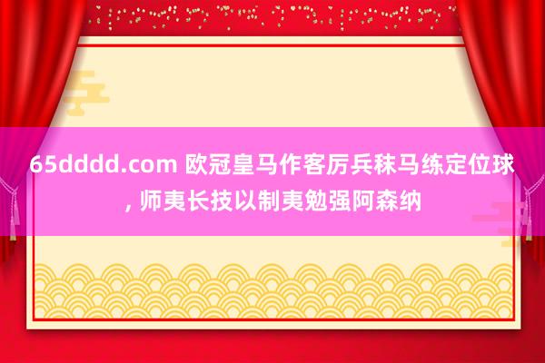 65dddd.com 欧冠皇马作客厉兵秣马练定位球, 师夷长技以制夷勉强阿森纳