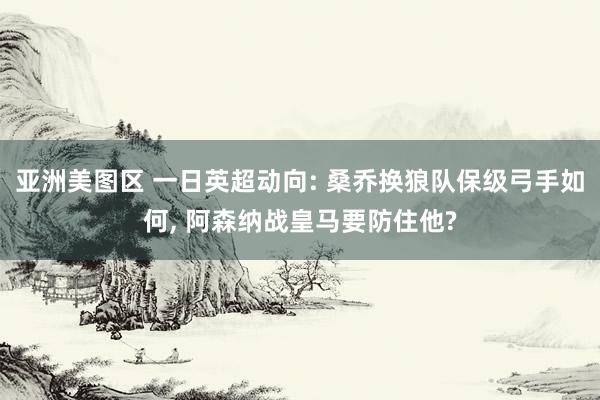 亚洲美图区 一日英超动向: 桑乔换狼队保级弓手如何， 阿森纳战皇马要防住他?