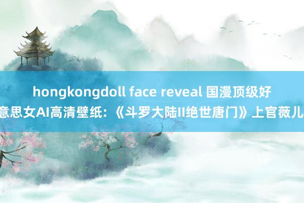 hongkongdoll face reveal 国漫顶级好意思女AI高清壁纸: 《斗罗大陆II绝世唐门》上官薇儿!