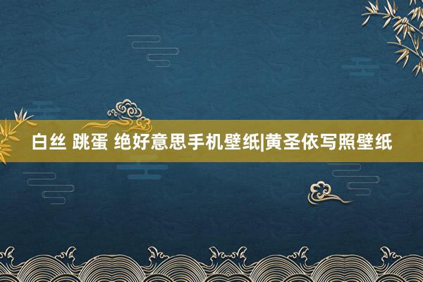 白丝 跳蛋 绝好意思手机壁纸|黄圣依写照壁纸