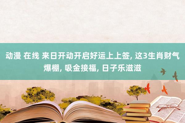 动漫 在线 来日开动开启好运上上签， 这3生肖财气爆棚， 吸金接福， 日子乐滋滋