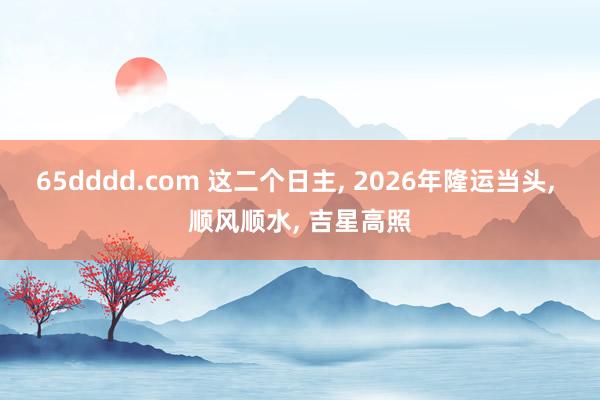 65dddd.com 这二个日主, 2026年隆运当头, 顺风顺水, 吉星高照