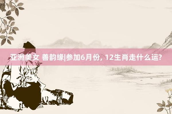 亚洲美女 善韵缘|参加6月份, 12生肖走什么运?