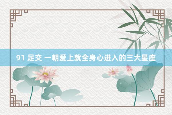 91 足交 一朝爱上就全身心进入的三大星座