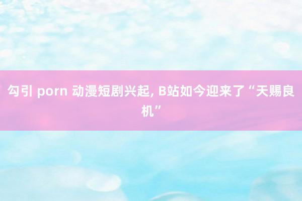 勾引 porn 动漫短剧兴起， B站如今迎来了“天赐良机”