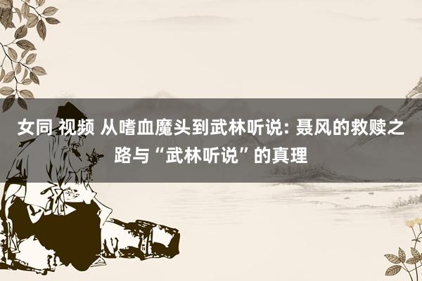 女同 视频 从嗜血魔头到武林听说: 聂风的救赎之路与“武林听说”的真理