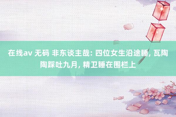 在线av 无码 非东谈主哉: 四位女生沿途睡， 瓦陶陶踩吐九月， 精卫睡在围栏上
