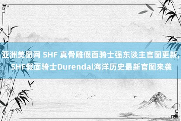 亚洲美图网 SHF 真骨雕假面骑士强东谈主官图更新, SHF假面骑士Durendal海洋历史最新官图来袭